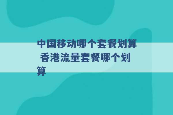 中国移动哪个套餐划算 香港流量套餐哪个划算 -第1张图片-电信联通移动号卡网