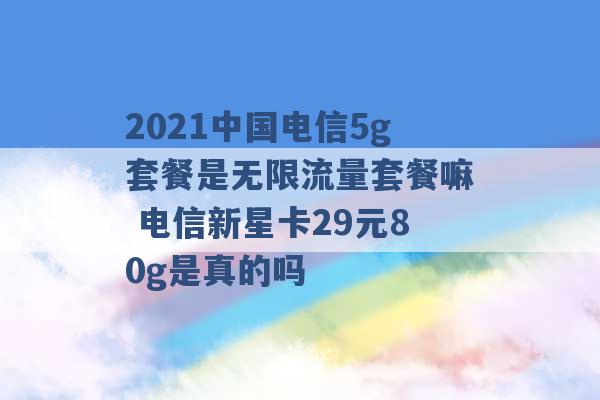 2021中国电信5g套餐是无限流量套餐嘛 电信新星卡29元80g是真的吗 -第1张图片-电信联通移动号卡网