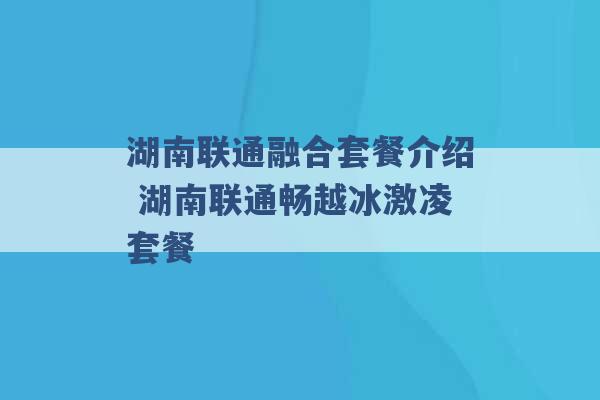 湖南联通融合套餐介绍 湖南联通畅越冰激凌套餐 -第1张图片-电信联通移动号卡网