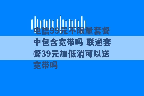 电信99元不限量套餐中包含宽带吗 联通套餐39元加低消可以送宽带吗 -第1张图片-电信联通移动号卡网