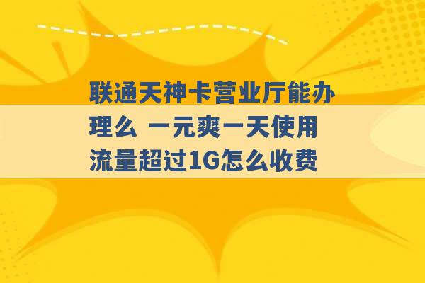 联通天神卡营业厅能办理么 一元爽一天使用流量超过1G怎么收费 -第1张图片-电信联通移动号卡网