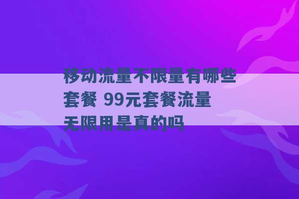 移动流量不限量有哪些套餐 99元套餐流量无限用是真的吗 -第1张图片-电信联通移动号卡网