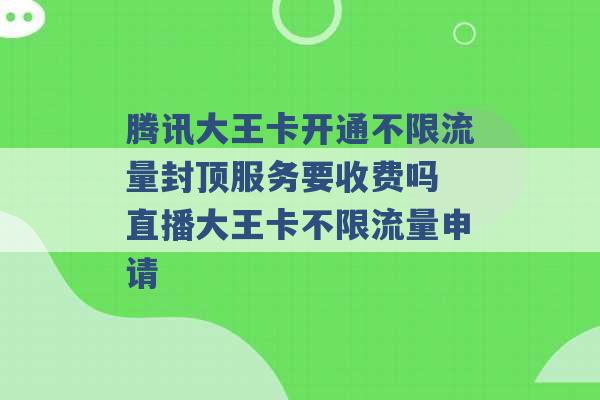 腾讯大王卡开通不限流量封顶服务要收费吗 直播大王卡不限流量申请 -第1张图片-电信联通移动号卡网