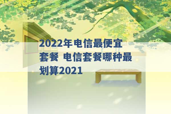 2022年电信最便宜套餐 电信套餐哪种最划算2021 -第1张图片-电信联通移动号卡网