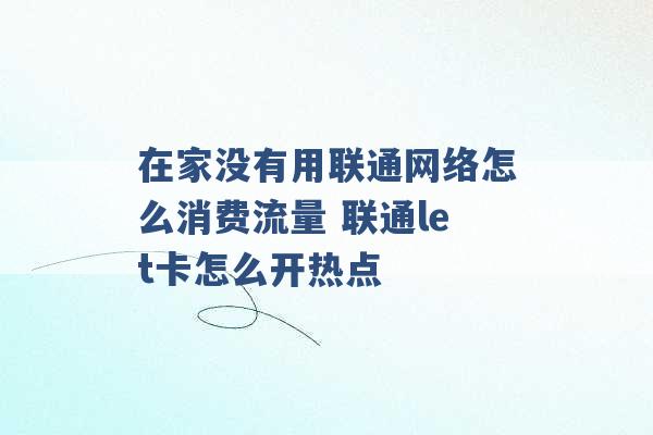 在家没有用联通网络怎么消费流量 联通let卡怎么开热点 -第1张图片-电信联通移动号卡网