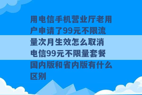 用电信手机营业厅老用户申请了99元不限流量次月生效怎么取消 电信99元不限量套餐国内版和省内版有什么区别 -第1张图片-电信联通移动号卡网