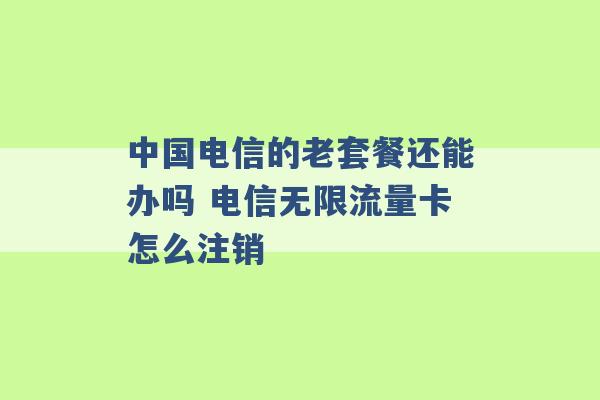 中国电信的老套餐还能办吗 电信无限流量卡怎么注销 -第1张图片-电信联通移动号卡网