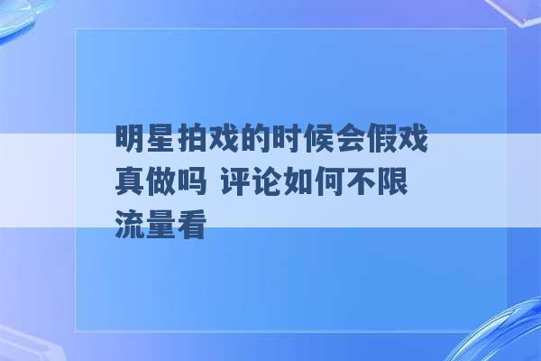 明星拍戏的时候会假戏真做吗 评论如何不限流量看 -第1张图片-电信联通移动号卡网