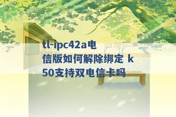 tl-ipc42a电信版如何解除绑定 k50支持双电信卡吗 -第1张图片-电信联通移动号卡网