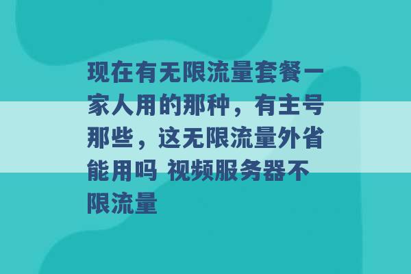 现在有无限流量套餐一家人用的那种，有主号那些，这无限流量外省能用吗 视频服务器不限流量 -第1张图片-电信联通移动号卡网