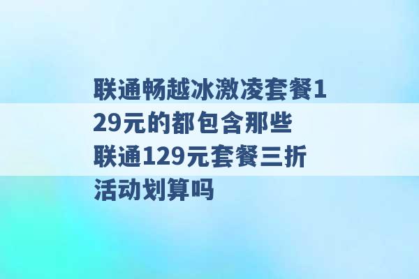 联通畅越冰激凌套餐129元的都包含那些 联通129元套餐三折活动划算吗 -第1张图片-电信联通移动号卡网