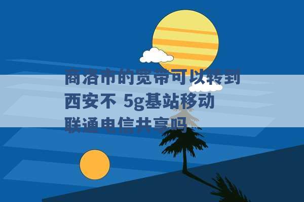 商洛市的宽带可以转到西安不 5g基站移动联通电信共享吗 -第1张图片-电信联通移动号卡网