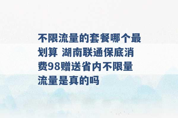 不限流量的套餐哪个最划算 湖南联通保底消费98赠送省内不限量流量是真的吗 -第1张图片-电信联通移动号卡网