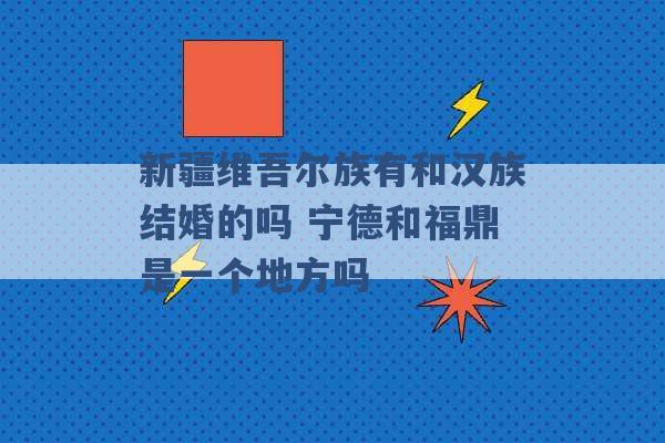 新疆维吾尔族有和汉族结婚的吗 宁德和福鼎是一个地方吗 -第1张图片-电信联通移动号卡网