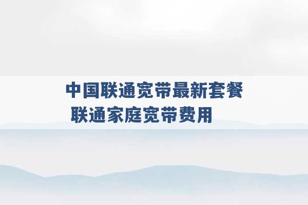 中国联通宽带最新套餐 联通家庭宽带费用 -第1张图片-电信联通移动号卡网