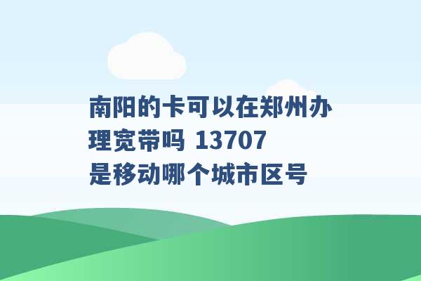 南阳的卡可以在郑州办理宽带吗 13707是移动哪个城市区号 -第1张图片-电信联通移动号卡网