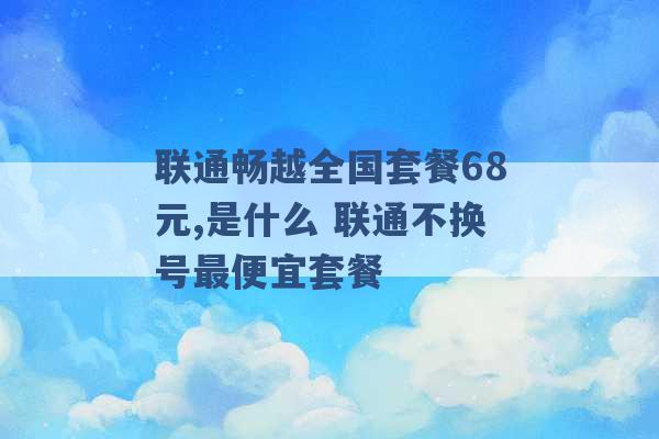 联通畅越全国套餐68元,是什么 联通不换号最便宜套餐 -第1张图片-电信联通移动号卡网