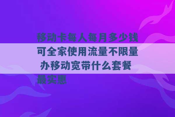 移动卡每人每月多少钱可全家使用流量不限量 办移动宽带什么套餐最实惠 -第1张图片-电信联通移动号卡网