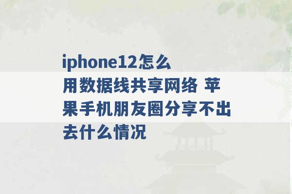 iphone12怎么用数据线共享网络 苹果手机朋友圈分享不出去什么情况 -第1张图片-电信联通移动号卡网