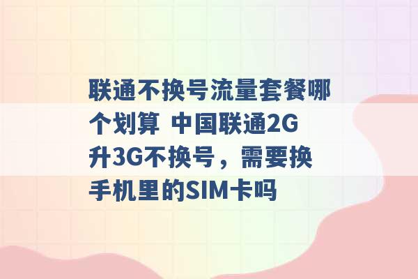 联通不换号流量套餐哪个划算 中国联通2G升3G不换号，需要换手机里的SIM卡吗 -第1张图片-电信联通移动号卡网