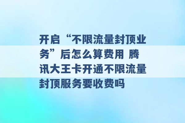 开启“不限流量封顶业务”后怎么算费用 腾讯大王卡开通不限流量封顶服务要收费吗 -第1张图片-电信联通移动号卡网