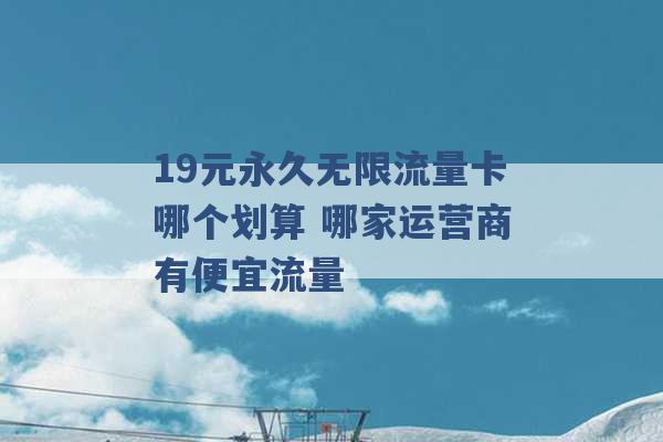 19元永久无限流量卡哪个划算 哪家运营商有便宜流量 -第1张图片-电信联通移动号卡网