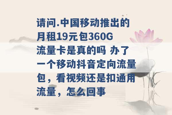 请问.中国移动推出的月租19元包360G流量卡是真的吗 办了一个移动抖音定向流量包，看视频还是扣通用流量，怎么回事 -第1张图片-电信联通移动号卡网