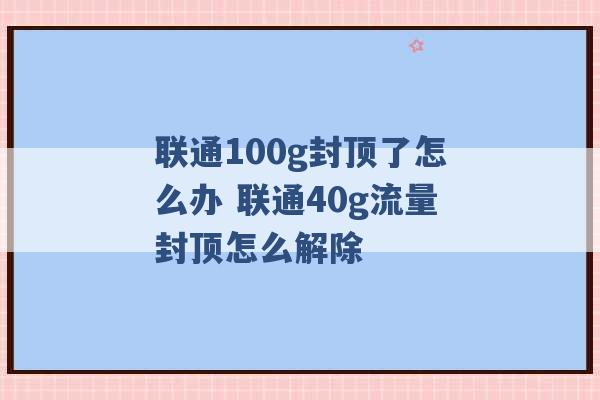 联通100g封顶了怎么办 联通40g流量封顶怎么解除 -第1张图片-电信联通移动号卡网