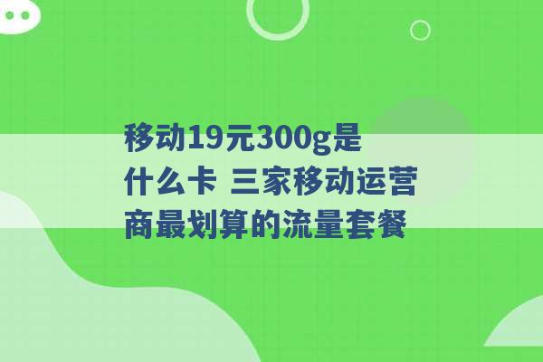 移动19元300g是什么卡 三家移动运营商最划算的流量套餐 -第1张图片-电信联通移动号卡网