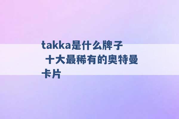 takka是什么牌子 十大最稀有的奥特曼卡片 -第1张图片-电信联通移动号卡网