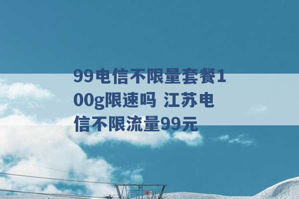 99电信不限量套餐100g限速吗 江苏电信不限流量99元 -第1张图片-电信联通移动号卡网