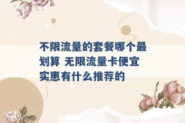 不限流量的套餐哪个最划算 无限流量卡便宜实惠有什么推荐的 -第1张图片-电信联通移动号卡网