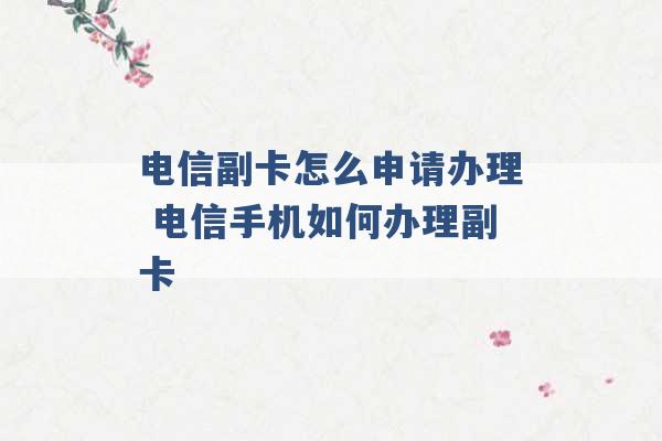 电信副卡怎么申请办理 电信手机如何办理副卡 -第1张图片-电信联通移动号卡网