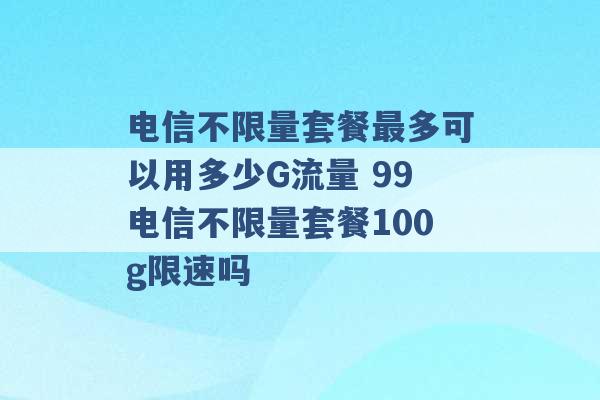 电信不限量套餐最多可以用多少G流量 99电信不限量套餐100g限速吗 -第1张图片-电信联通移动号卡网