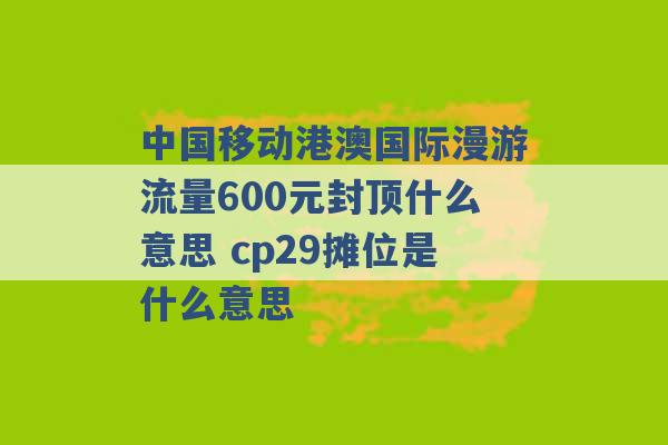 中国移动港澳国际漫游流量600元封顶什么意思 cp29摊位是什么意思 -第1张图片-电信联通移动号卡网