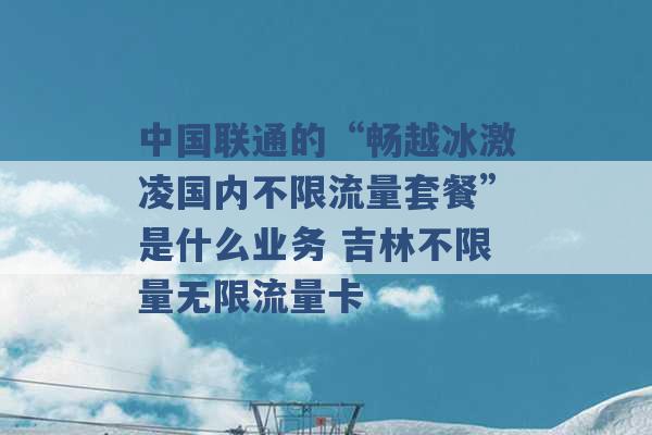 中国联通的“畅越冰激凌国内不限流量套餐”是什么业务 吉林不限量无限流量卡 -第1张图片-电信联通移动号卡网