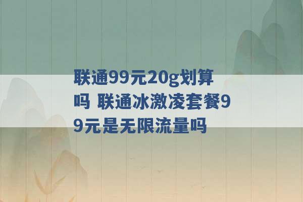 联通99元20g划算吗 联通冰激凌套餐99元是无限流量吗 -第1张图片-电信联通移动号卡网