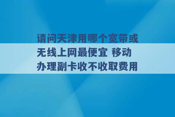 请问天津用哪个宽带或无线上网最便宜 移动办理副卡收不收取费用 -第1张图片-电信联通移动号卡网