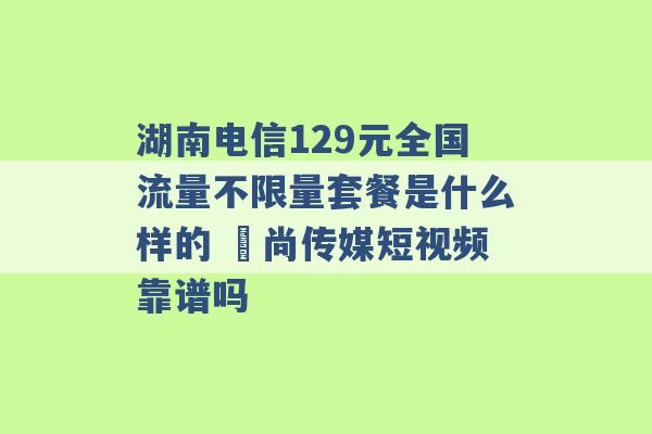 湖南电信129元全国流量不限量套餐是什么样的 璟尚传媒短视频靠谱吗 -第1张图片-电信联通移动号卡网