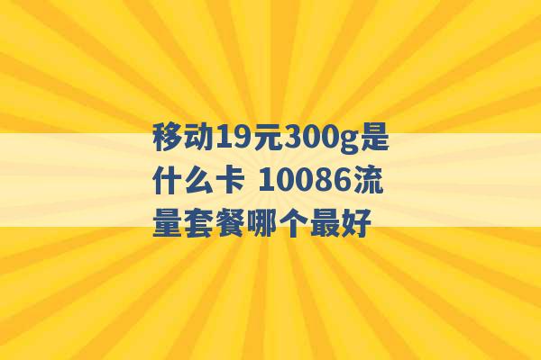 移动19元300g是什么卡 10086流量套餐哪个最好 -第1张图片-电信联通移动号卡网