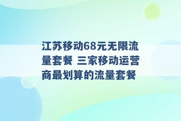 江苏移动68元无限流量套餐 三家移动运营商最划算的流量套餐 -第1张图片-电信联通移动号卡网