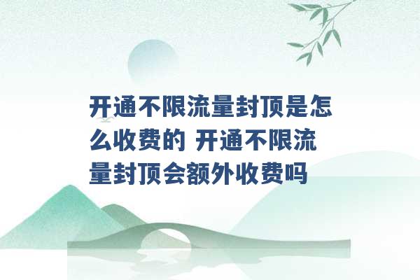 开通不限流量封顶是怎么收费的 开通不限流量封顶会额外收费吗 -第1张图片-电信联通移动号卡网