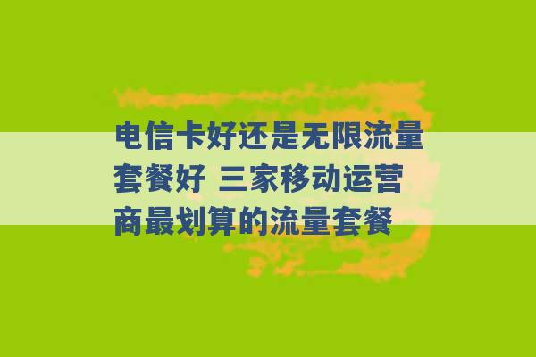 电信卡好还是无限流量套餐好 三家移动运营商最划算的流量套餐 -第1张图片-电信联通移动号卡网