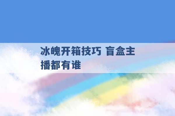 冰魄开箱技巧 盲盒主播都有谁 -第1张图片-电信联通移动号卡网