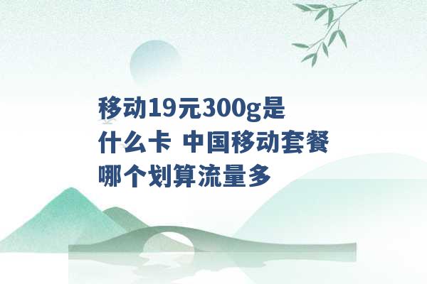 移动19元300g是什么卡 中国移动套餐哪个划算流量多 -第1张图片-电信联通移动号卡网