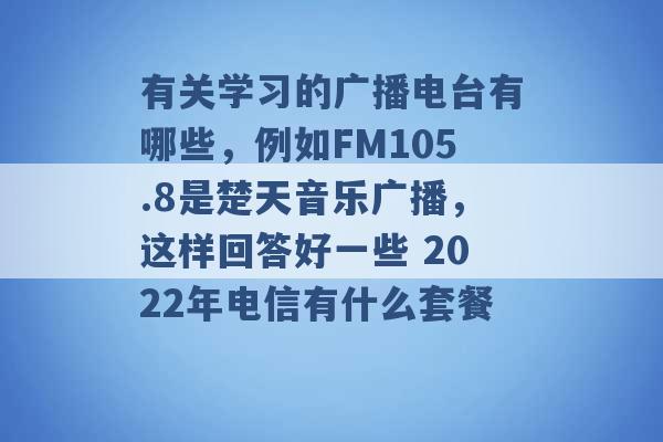 有关学习的广播电台有哪些，例如FM105.8是楚天音乐广播，这样回答好一些 2022年电信有什么套餐 -第1张图片-电信联通移动号卡网