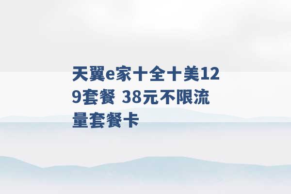 天翼e家十全十美129套餐 38元不限流量套餐卡 -第1张图片-电信联通移动号卡网