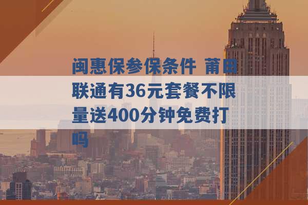 闽惠保参保条件 莆田联通有36元套餐不限量送400分钟免费打吗 -第1张图片-电信联通移动号卡网