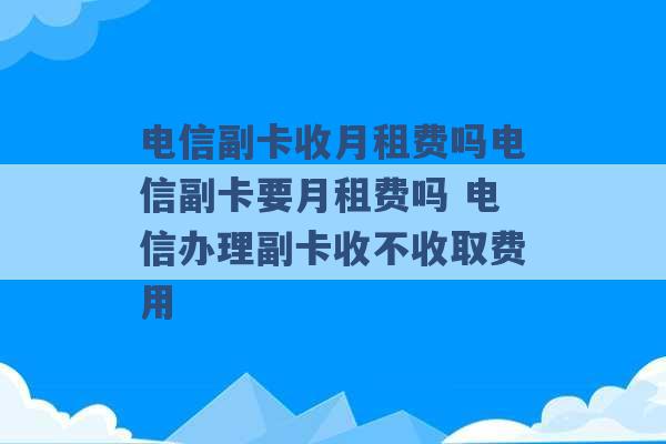 电信副卡收月租费吗电信副卡要月租费吗 电信办理副卡收不收取费用 -第1张图片-电信联通移动号卡网