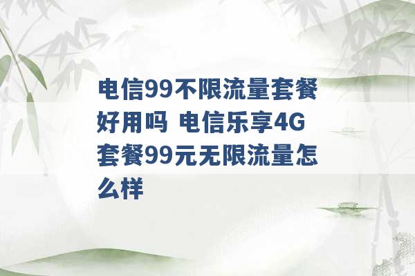 电信99不限流量套餐好用吗 电信乐享4G套餐99元无限流量怎么样 -第1张图片-电信联通移动号卡网